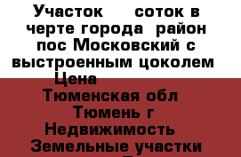 Участок 5,5 соток в черте города, район пос.Московский с выстроенным цоколем › Цена ­ 1 100 000 - Тюменская обл., Тюмень г. Недвижимость » Земельные участки продажа   . Тюменская обл.,Тюмень г.